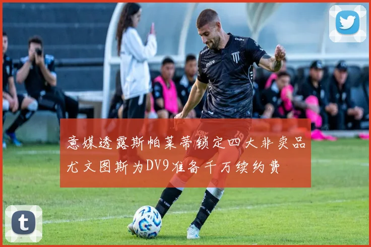 意媒透露斯帕莱蒂锁定四大非卖品尤文图斯为DV9准备千万续约费