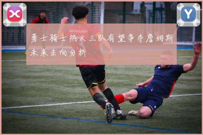 勇士骑士热火三队有望争夺詹姆斯未来去向分析