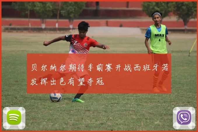 贝尔纳尔期待季前赛开战西班牙若发挥出色有望夺冠