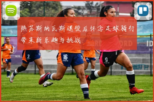 热苏斯纳瓦斯退役后怀念足球骑行带来新乐趣与挑战