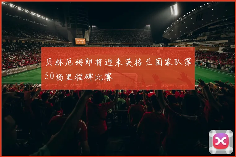 贝林厄姆即将迎来英格兰国家队第50场里程碑比赛