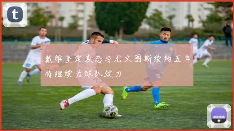 戴维坚定表态与尤文图斯续约五年将继续为球队效力