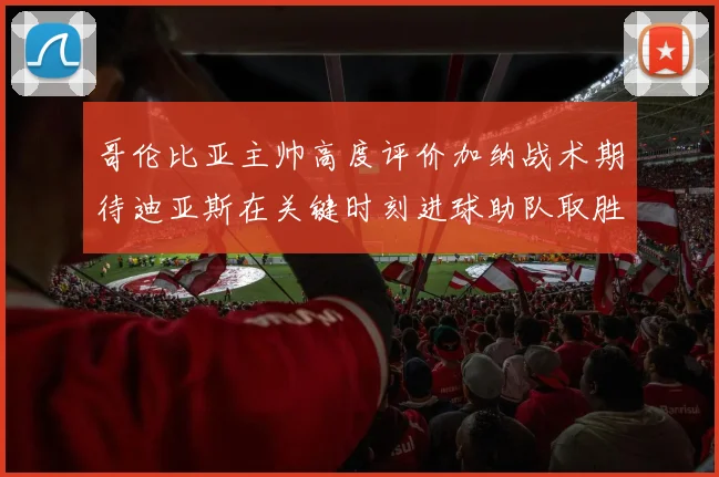 哥伦比亚主帅高度评价加纳战术期待迪亚斯在关键时刻进球助队取胜