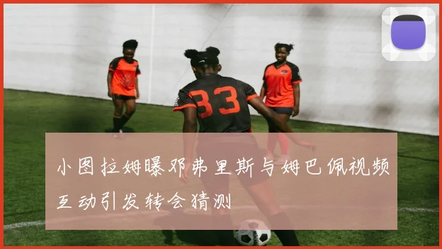 小图拉姆曝邓弗里斯与姆巴佩视频互动引发转会猜测
