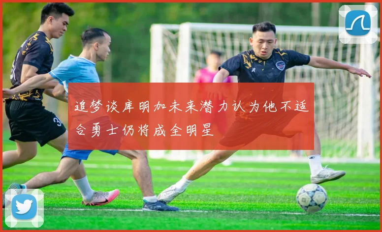追梦谈库明加未来潜力认为他不适合勇士仍将成全明星